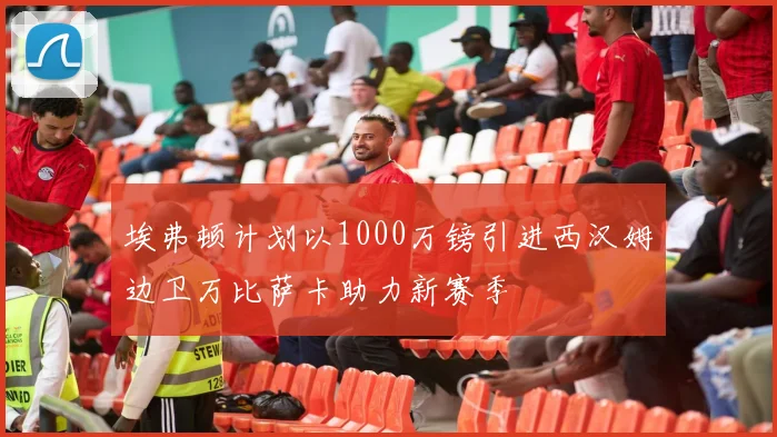 埃弗顿计划以1000万镑引进西汉姆边卫万比萨卡助力新赛季