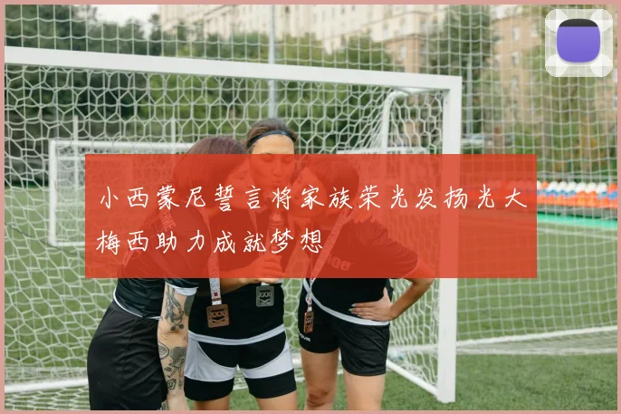 小西蒙尼誓言将家族荣光发扬光大梅西助力成就梦想