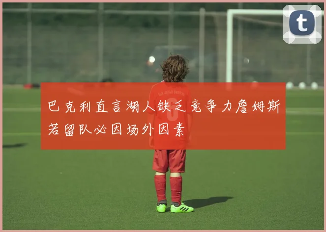 巴克利直言湖人缺乏竞争力詹姆斯若留队必因场外因素