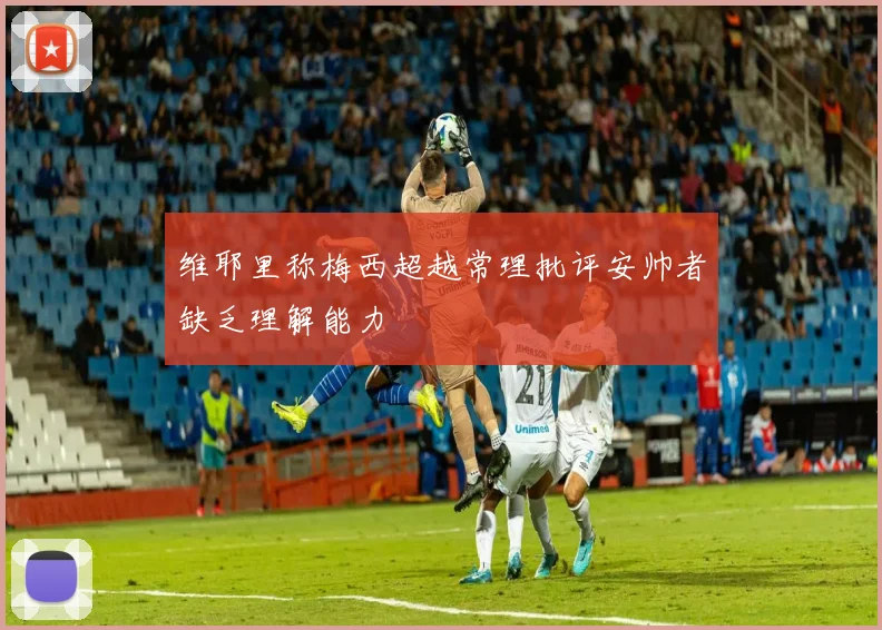 维耶里称梅西超越常理批评安帅者缺乏理解能力