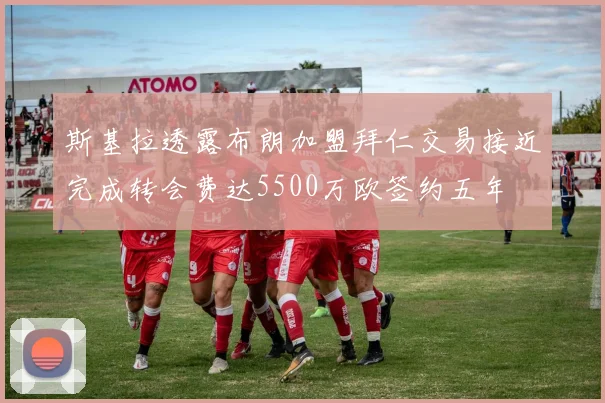 斯基拉透露布朗加盟拜仁交易接近完成转会费达5500万欧签约五年