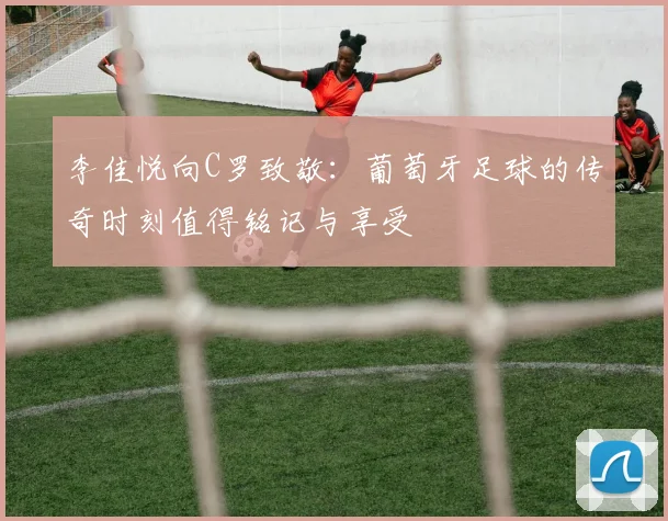 李佳悦向C罗致敬：葡萄牙足球的传奇时刻值得铭记与享受