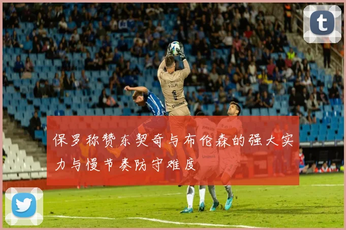 保罗称赞东契奇与布伦森的强大实力与慢节奏防守难度