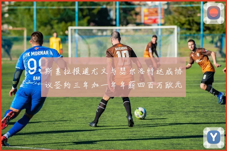 斯基拉报道尤文与瑟尔洛特达成协议签约三年加一年年薪四百万欧元