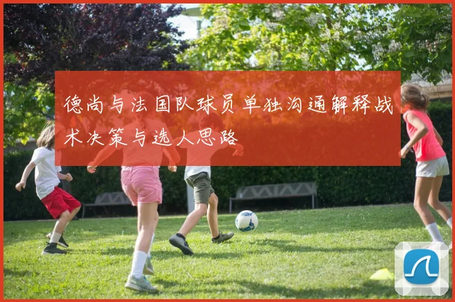 德尚与法国队球员单独沟通解释战术决策与选人思路