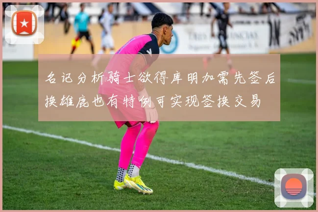 名记分析骑士欲得库明加需先签后换雄鹿也有特例可实现签换交易