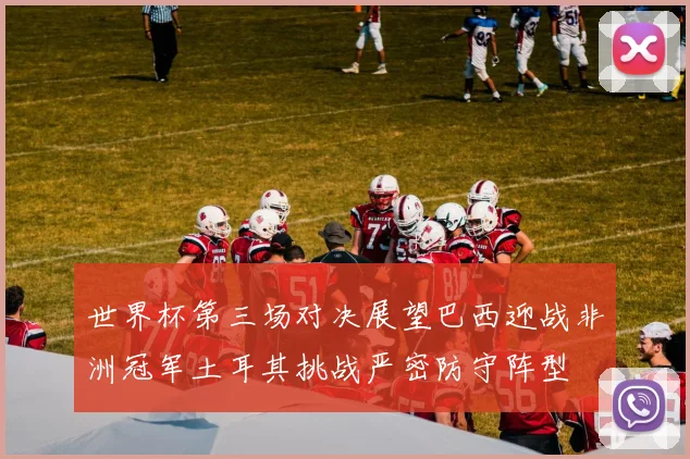 世界杯第三场对决展望巴西迎战非洲冠军土耳其挑战严密防守阵型