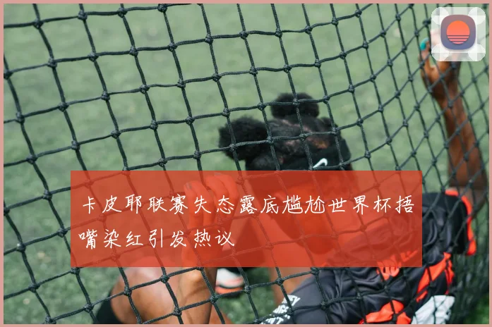 卡皮耶联赛失态露底尴尬世界杯捂嘴染红引发热议