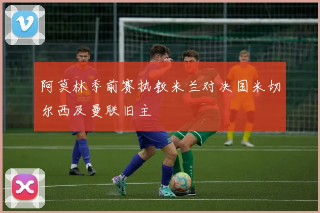 阿莫林季前赛执教米兰对决国米切尔西及曼联旧主