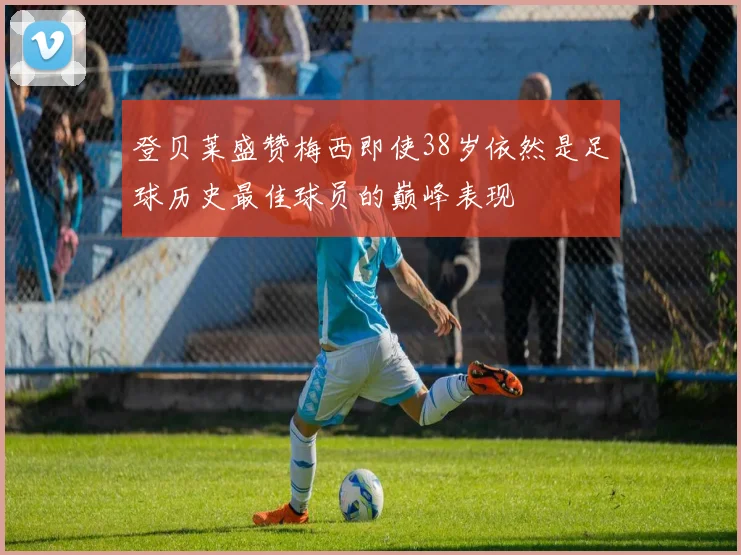 登贝莱盛赞梅西即使38岁依然是足球历史最佳球员的巅峰表现