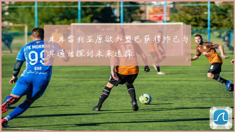 库库雷利亚原欲加盟巴萨穆帅已与其通话探讨未来选择