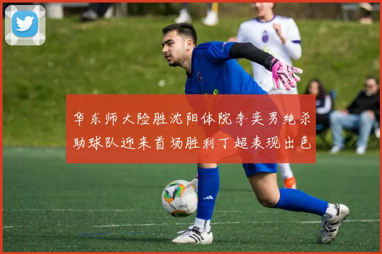 华东师大险胜沈阳体院李奕男绝杀助球队迎来首场胜利丁超表现出色贡献21分5断