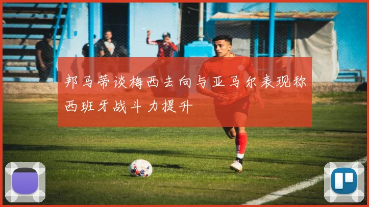 邦马蒂谈梅西去向与亚马尔表现称西班牙战斗力提升