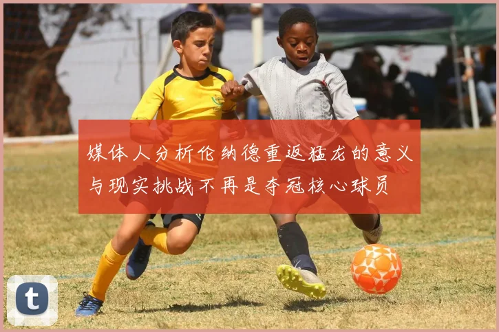 媒体人分析伦纳德重返猛龙的意义与现实挑战不再是夺冠核心球员